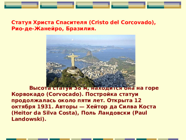 Статуя Христа Спасителя (Cristo del Corcovado), Рио-де-Жанейро, Бразилия.                                                                                   Высота статуи 38 м, находится она на горе Корвокадо (Corvocado). Постройка статуи продолжалась около пяти лет. Открыта 12 октября 1931. Авторы — Хейтор да Силва Коста (Heitor da Silva Costa), Поль Ландовски (Paul Landowski).    