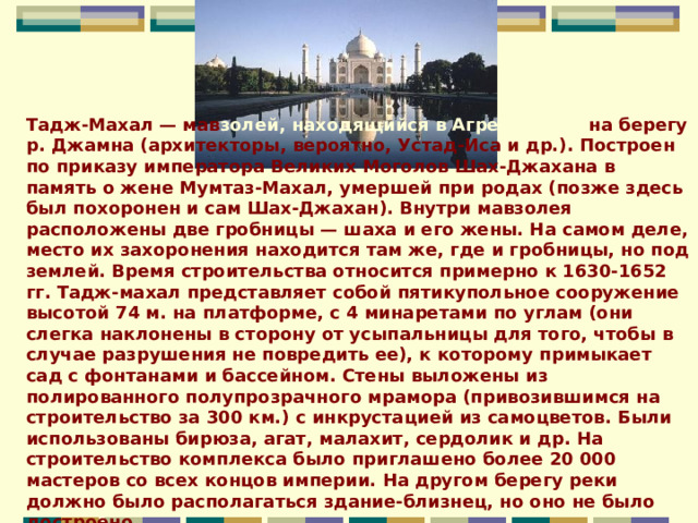 Тадж-Махал — мав золей, находящийся в Агре, Индия, на берегу р. Джамна (архитекторы, вероятно, Устад-Иса и др.). Построен по приказу императора Великих Моголов Шах-Джахана в память о жене Мумтаз-Махал, умершей при родах (позже здесь был похоронен и сам Шах-Джахан). Внутри мавзолея расположены две гробницы — шаха и его жены. На самом деле, место их захоронения находится там же, где и гробницы, но под землей. Время строительства относится примерно к 1630-1652 гг. Тадж-махал представляет собой пятикупольное сооружение высотой 74 м. на платформе, с 4 минаретами по углам (они слегка наклонены в сторону от усыпальницы для того, чтобы в случае разрушения не повредить ее), к которому примыкает сад с фонтанами и бассейном. Стены выложены из полированного полупрозрачного мрамора (привозившимся на строительство за 300 км.) с инкрустацией из самоцветов. Были использованы бирюза, агат, малахит, сердолик и др. На строительство комплекса было приглашено более 20 000 мастеров со всех концов империи. На другом берегу реки должно было располагаться здание-близнец, но оно не было достроено.    