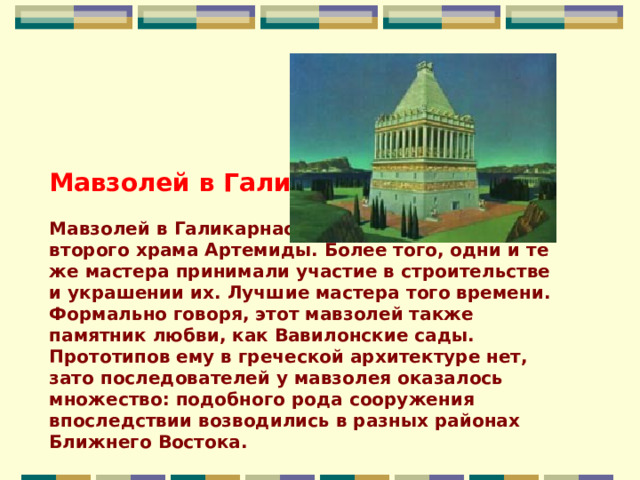Мавзолей в Галикарнасе                                                  Мавзолей в Галикарнасе был современником второго храма Артемиды. Более того, одни и те же мастера принимали участие в строительстве и украшении их. Лучшие мастера того времени. Формально говоря, этот мавзолей также памятник любви, как Вавилонские сады. Прототипов ему в греческой архитектуре нет, зато последователей у мавзолея оказалось множество: подобного рода сооружения впоследствии возводились в разных районах Ближнего Востока. 