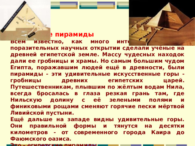 Египетские пирамиды Всем известно, как много интересных, порою поразительных научных открытии сделали учёные на древней египетской земле. Массу чудесных находок дали ее гробницы и храмы. Но самым большим чудом Египта, поражавшим людей ещё в древности, были пирамиды - эти удивительные искусственные горы - гробницы древних египетских царей. Путешественникам, плывшим по жёлтым водам Нила, всегда бросалась в глаза резкая грань там, где Нильскую долину с её зелеными полями и финиковыми рощами сменяют горячие пески мёртвой Ливийской пустыни. Ещё дальше на западе видны удивительные горы. Они правильной формы и тянутся на десятки километров - от современного города Каира до Фаюмского оазиса. Это - египетские пирамиды. 