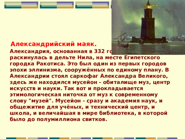          Александрия, основанная в 332 году до нашей эры, раскинулась в дельте Нила, на месте Египетского городка Ракотиса. Это был один из первых городов эпохи эллинизма, сооружённых по единому плану. В Александрии стоял саркофаг Александра Великого, здесь же находился мусейон - обиталище муз, центр искусств и науки. Так вот и прокладывается этимологическая ниточка от муз к современному слову 