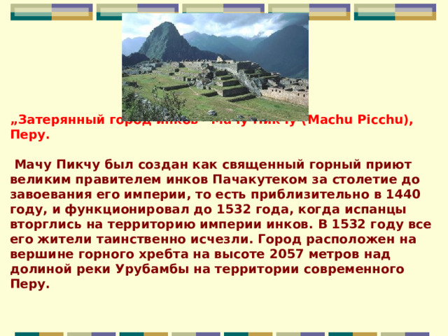 „ Затерянный город инков” Мачу Пикчу (Machu Picchu), Перу.   Мачу Пикчу был создан как священный горный приют великим правителем инков Пачакутеком за столетие до завоевания его империи, то есть приблизительно в 1440 году, и функционировал до 1532 года, когда испанцы вторглись на территорию империи инков. В 1532 году все его жители таинственно исчезли. Город расположен на вершине горного хребта на высоте 2057 метров над долиной реки Урубамбы на территории современного Перу.    
