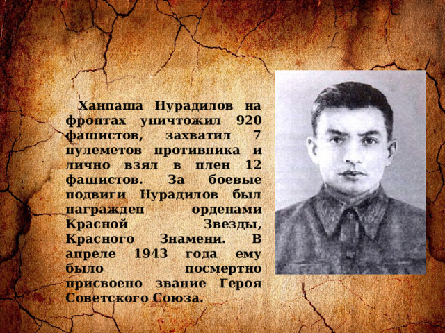Ханпаша Нурадилов на фронтах уничтожил 920 фашистов, захватил 7 пулеметов противника и лично взял в плен 12 фашистов. За боевые подвиги Нурадилов был награжден орденами Красной Звезды, Красного Знамени. В апреле 1943 года ему было посмертно присвоено звание Героя Советского Союза. 