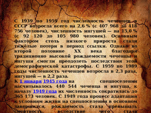 C 1939 по 1959 год численность чеченцев в СССР возросла всего на 2,6 % (с 407 968 до 418 756 человек), численность ингушей — на 15,0 % (с 92 120 до 105 980 человек). Основным фактором столь низкого прироста стали тяжёлые потери в период ссылки. Однако во второй половине XX века благодаря традиционно высокой рождаемости чеченцы и ингуши смогли преодолеть последствия этой демографической катастрофы. С 1959 по 1989 годы численность чеченцев возросла в 2,3 раза, ингушей — в 2,2 раза. К  1 января   1945 года  на спецпоселении насчитывалось 440 544 чеченца и ингуша, к началу  1949 года  их численность сократилась до 365 173 человек. С 1949 года процесс адаптации к условиям жизни на спецпоселении в основном завершился, рождаемость стала превышать смертность, вследствие чего стала увеличиваться и численность контингента. На начало 1953 года на учёте спецкомендатур состояло 316 717 чеченцев и 83 518 ингушей. Распределение их по регионам СССР на этот момент выглядело следующим образом: 