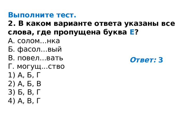 Выполните тест. 2. В каком варианте ответа указаны все слова, где пропущена буква Е ? A. солом...нка Б. фасол...вый B. повел...вать Г. могущ...ство 1) А, Б, Г 2) А, Б, В 3) Б, В, Г 4) А, В, Г Ответ:  3 