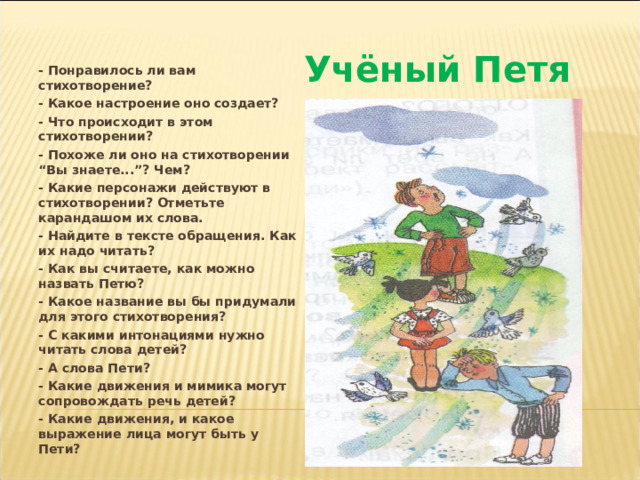 - Понравилось ли вам стихотворение? - Какое настроение оно создает? - Что происходит в этом стихотворении? - Похоже ли оно на стихотворении “Вы знаете...”? Чем? - Какие персонажи действуют в стихотворении? Отметьте карандашом их слова. - Найдите в тексте обращения. Как их надо читать? - Как вы считаете, как можно назвать Петю? - Какое название вы бы придумали для этого стихотворения? - С какими интонациями нужно читать слова детей? - А слова Пети? - Какие движения и мимика могут сопровождать речь детей? - Какие движения, и какое выражение лица могут быть у Пети? Учёный Петя 