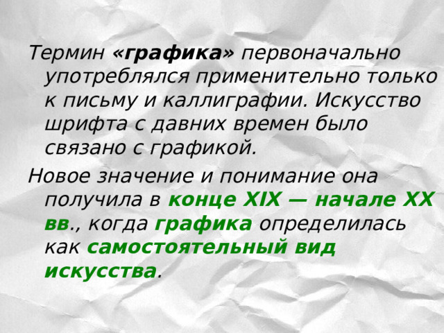 Термин «графика» первоначально употреблялся применительно только к письму и каллиграфии. Искусство шрифта с давних времен было связано с графикой. Новое значение и понимание она получила в  конце XIX — начале XX вв ., когда графика определилась как самостоятельный вид искусства .  