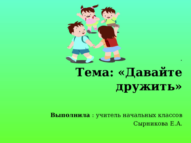     .  Тема: «Давайте дружить»   Выполнила : учитель начальных классов  Сырникова Е.А. 