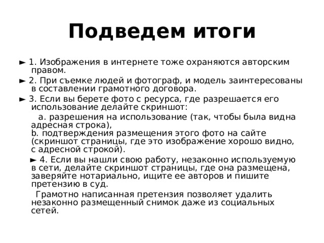 Подведем итоги ► 1. Изображения в интернете тоже охраняются авторским правом. ► 2. При съемке людей и фотограф, и модель заинтересованы в составлении грамотного договора. ► 3. Если вы берете фото с ресурса, где разрешается его использование делайте скриншот:  a. разрешения на использование (так, чтобы была видна адресная строка),  b. подтверждения размещения этого фото на сайте (скриншот страницы, где это изображение хорошо видно, с адресной строкой). ► 4. Если вы нашли свою работу, незаконно используемую в сети, делайте скриншот страницы, где она размещена, заверяйте нотариально, ищите ее авторов и пишите претензию в суд.  Грамотно написанная претензия позволяет удалить незаконно размещенный снимок даже из социальных сетей. 