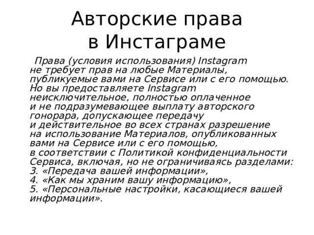 Авторские права в Инстаграме  Права (условия использования) Instagram не требует прав на любые Материалы, публикуемые вами на Сервисе или с его помощью. Но вы предоставляете Instagram неисключительное, полностью оплаченное и не подразумевающее выплату авторского гонорара, допускающее передачу и действительное во всех странах разрешение на использование Материалов, опубликованных вами на Сервисе или с его помощью, в соответствии с Политикой конфиденциальности Сервиса, включая, но не ограничиваясь разделами:  3. «Передача вашей информации»,  4. «Как мы храним вашу информацию»,  5. «Персональные настройки, касающиеся вашей информации».  