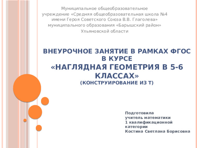 Муниципальное общеобразовательное учреждение «Средняя общеобразовательная школа №4 имени Героя Советского Союза В.В. Глаголева» муниципального образования «Барышский район» Ульяновской области Внеурочное занятие в рамках ФГОС  в курсе  «Наглядная геометрия в 5-6 классах»  (Конструирование из Т) Подготовила учитель математики 1 квалификационной категории Костина Светлана Борисовна 