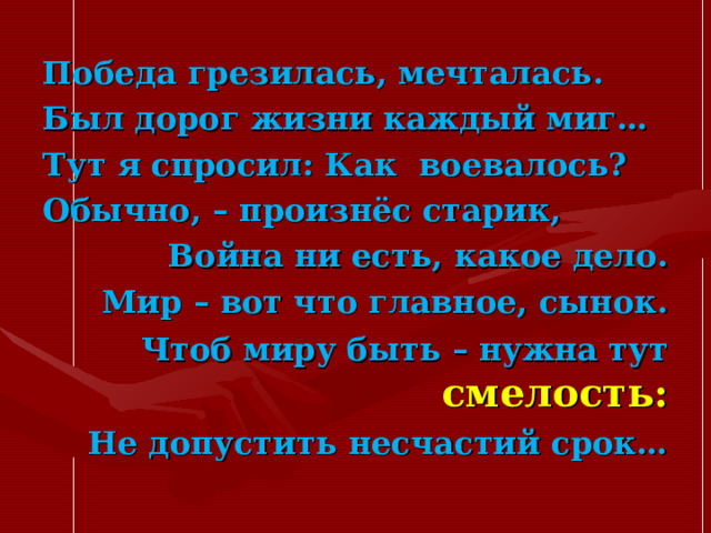 Победа грезилась, мечталась. Был дорог жизни каждый миг… Тут я спросил: Как воевалось? Обычно, – произнёс старик,  Война ни есть, какое дело. Мир – вот что главное, сынок. Чтоб миру быть – нужна тут смелость: Не допустить несчастий срок…  