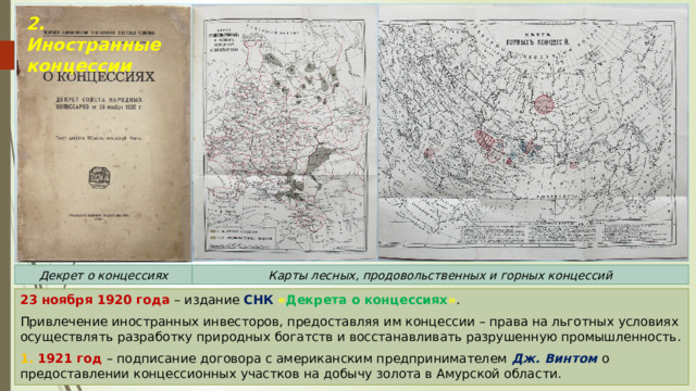 2. Иностранные концессии Декрет о концессиях Карты лесных, продовольственных и горных концессий 23 ноября 1920 года – издание СНК  « Декрета о концессиях » . Привлечение иностранных инвесторов, предоставляя им концессии – права на льготных условиях осуществлять разработку природных богатств и восстанавливать разрушенную промышленность. 1. 1921 год – подписание договора с американским предпринимателем Дж. Винтом о предоставлении концессионных участков на добычу золота в Амурской области. 