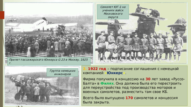 Самолет ЮГ-1 на учениях войск Московского округа Прилет пассажирского Юнкерса G 23 в Москву, 1925 г. 2. 1922 год – подписание соглашения с немецкой компанией « Юнкерс » . Фирма получила в концессию на 30 лет завод «Руссо-Балта» в Филях . Она должна была его перестроить для переустройства под производства моторов и военных самолетов, разместить там свое КБ. Всего было выпущено 170 самолетов и концессия была закрыта. Группа немецких инженеров 