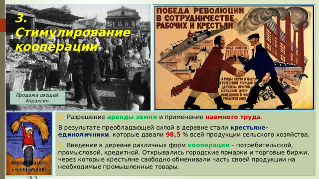 3. Стимулирование кооперации Продажа овощей. Апраксин. 1. Разрешение аренды земли и применение наемного труда . В результате преобладающей силой в деревне стали крестьяне-единоличники , которые давали 98,5 % всей продукции сельского хозяйства. 2. Введение в деревне различных форм кооперации – потребительской, промысловой, кредитной. Открывались городские ярмарки и торговые биржи, через которые крестьяне свободно обменивали часть своей продукции на необходимые промышленные товары. 
