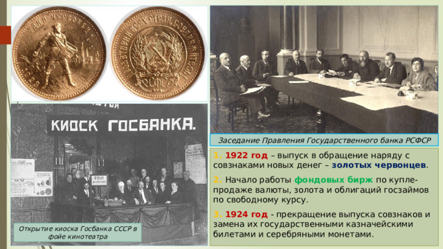 Заседание Правления Государственного банка РСФСР 1. 1922 год – выпуск в обращение наряду с совзнаками новых денег – золотых червонцев . 2. Начало работы фондовых бирж по купле-продаже валюты, золота и облигаций госзаймов по свободному курсу. 3. 1924 год - прекращение выпуска совзнаков и замена их государственными казначейскими билетами и серебряными монетами. Открытие киоска Госбанка СССР в фойе кинотеатра 
