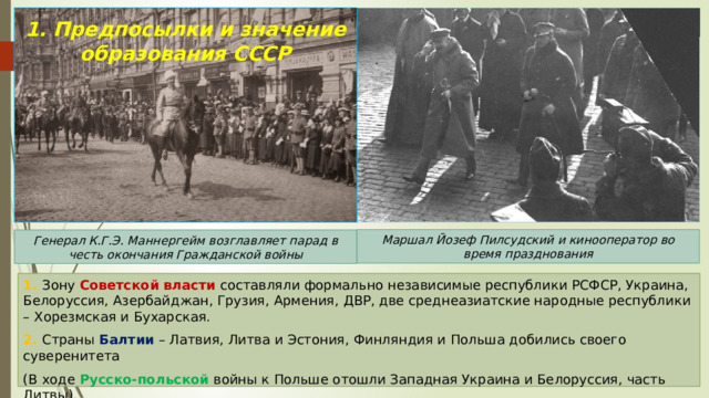 1. Предпосылки и значение образования СССР Маршал Йозеф Пилсудский и кинооператор во время празднования Генерал К.Г.Э. Маннергейм возглавляет парад в честь окончания Гражданской войны 1. Зону Советской власти составляли формально независимые республики РСФСР, Украина, Белоруссия, Азербайджан, Грузия, Армения, ДВР, две среднеазиатские народные республики – Хорезмская и Бухарская. 2. Страны Балтии – Латвия, Литва и Эстония, Финляндия и Польша добились своего суверенитета (В ходе Русско-польской войны к Польше отошли Западная Украина и Белоруссия, часть Литвы). 