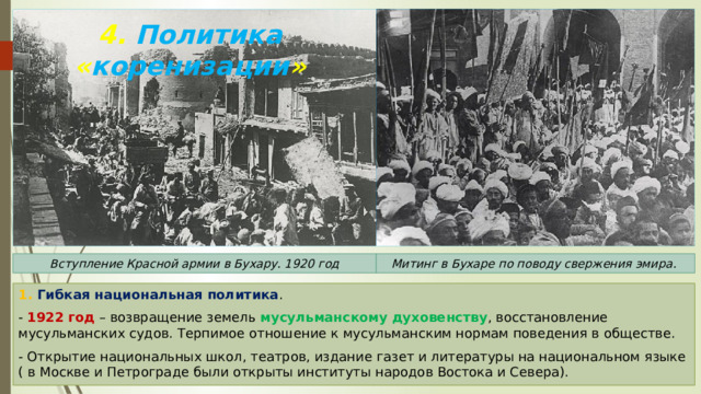 4. Политика « коренизации » Вступление Красной армии в Бухару. 1920 год Митинг в Бухаре по поводу свержения эмира. 1. Гибкая национальная политика . - 1922 год – возвращение земель мусульманскому духовенству , восстановление мусульманских судов. Терпимое отношение к мусульманским нормам поведения в обществе. - Открытие национальных школ, театров, издание газет и литературы на национальном языке ( в Москве и Петрограде были открыты институты народов Востока и Севера). 