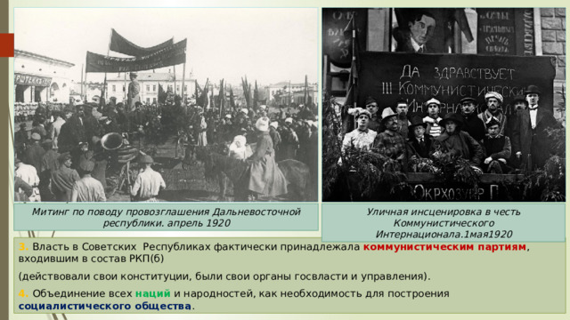 Митинг по поводу провозглашения Дальневосточной республики. апрель 1920 Уличная инсценировка в честь Коммунистического Интернационала.1мая1920 3. Власть в Советских Республиках фактически принадлежала коммунистическим партиям , входившим в состав РКП(б) (действовали свои конституции, были свои органы госвласти и управления). 4. Объединение всех наций и народностей, как необходимость для построения социалистического общества . 