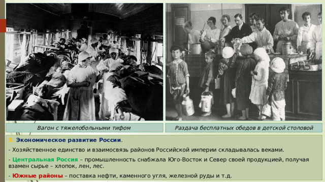 Раздача бесплатных обедов в детской столовой Вагон с тяжелобольными тифом 5. Экономическое развитие России . - Хозяйственное единство и взаимосвязь районов Российской империи складывалась веками. - Центральная Россия – промышленность снабжала Юго-Восток и Север своей продукцией, получая взамен сырье – хлопок, лен, лес. - Южные районы – поставка нефти, каменного угля, железной руды и т.д. 