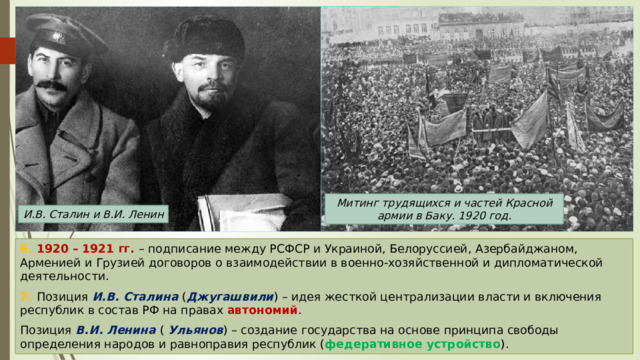 Митинг трудящихся и частей Красной армии в Баку. 1920 год. И.В. Сталин и В.И. Ленин 6. 1920 – 1921 гг. – подписание между РСФСР и Украиной, Белоруссией, Азербайджаном, Арменией и Грузией договоров о взаимодействии в военно-хозяйственной и дипломатической деятельности. 7. Позиция И.В. Сталина ( Джугашвили ) – идея жесткой централизации власти и включения республик в состав РФ на правах автономий . Позиция В.И. Ленина ( Ульянов ) – создание государства на основе принципа свободы определения народов и равноправия республик ( федеративное устройство ). 
