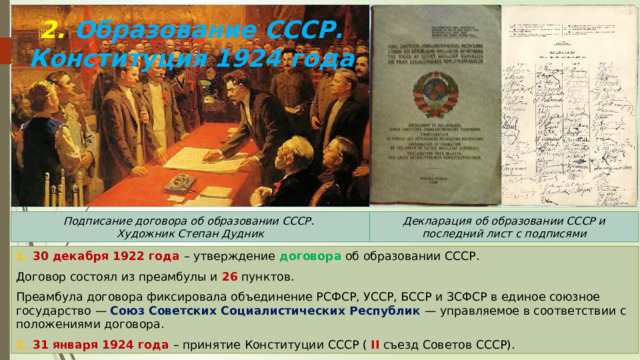 2. Образование СССР. Конституция 1924 года Подписание договора об образовании СССР. Декларация об образовании СССР и последний лист с подписями Художник Степан Дудник 1. 30 декабря 1922 года – утверждение договора об образовании СССР. Договор состоял из преамбулы и 26 пунктов. Преамбула договора фиксировала объединение РСФСР, УССР, БССР и ЗСФСР в единое союзное государство — Союз Советских Социалистических Республик — управляемое в соответствии с положениями договора. 2. 31 января 1924 года – принятие Конституции СССР ( II съезд Советов СССР). 
