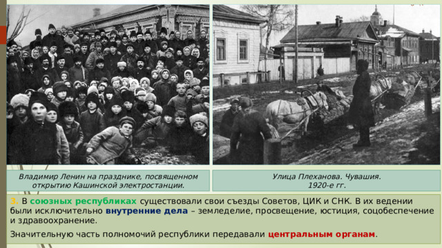 Владимир Ленин на празднике, посвященном открытию Кашинской электростанции. Улица Плеханова. Чувашия. 1920-е гг. 3. В союзных республиках существовали свои съезды Советов, ЦИК и СНК. В их ведении были исключительно внутренние дела – земледелие, просвещение, юстиция, соцобеспечение и здравоохранение. Значительную часть полномочий республики передавали центральным органам . 