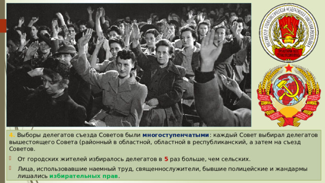 4. Выборы делегатов съезда Советов были многоступенчатыми : каждый Совет выбирал делегатов вышестоящего Совета (районный в областной, областной в республиканский, а затем на съезд Советов. От городских жителей избиралось делегатов в 5 раз больше, чем сельских. Лица, использовавшие наемный труд, священнослужители, бывшие полицейские и жандармы лишались избирательных прав . 