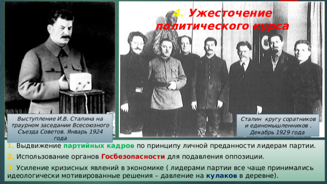 4. Ужесточение политического курса Выступление И.В. Сталина на траурном заседании Всесоюзного Съезда Советов. Январь 1924 года Сталин кругу соратников и единомышленников . Декабрь 1929 года 1. Выдвижение партийных кадров по принципу личной преданности лидерам партии. 2. Использование органов Госбезопасности для подавления оппозиции. 3. Усиление кризисных явлений в экономике ( лидерами партии все чаще принимались идеологически мотивированные решения – давление на кулаков в деревне). 