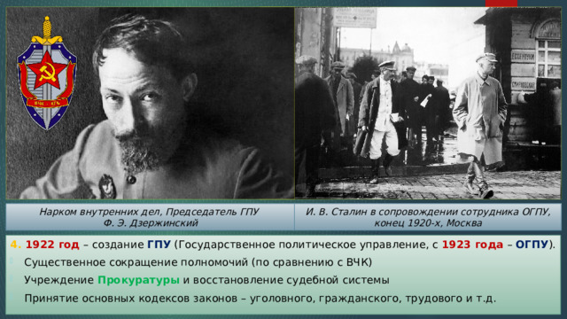 И. В. Сталин в сопровождении сотрудника ОГПУ, конец 1920-х, Москва Нарком внутренних дел, Председатель ГПУ Ф. Э. Дзержинский 4. 1922 год – создание ГПУ (Государственное политическое управление, с 1923 года – ОГПУ ). Существенное сокращение полномочий (по сравнению с ВЧК) Учреждение Прокуратуры и восстановление судебной системы Принятие основных кодексов законов – уголовного, гражданского, трудового и т.д. 