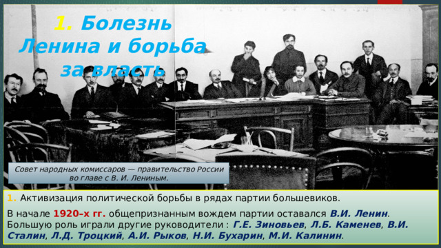 1. Болезнь Ленина и борьба за власть Совет народных комиссаров — правительство России во главе с В. И. Лениным. 1. Активизация политической борьбы в рядах партии большевиков. В начале 1920–х гг. общепризнанным вождем партии оставался В.И. Ленин . Большую роль играли другие руководители : Г.Е. Зиновьев , Л.Б. Каменев , В.И. Сталин , Л.Д. Троцкий , А.И. Рыков , Н.И. Бухарин , М.И. Калинин . 