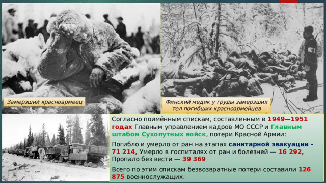 Замерзший красноармеец Финский медик у груды замерзших тел погибших красноармейцев Согласно поимённым спискам, составленным в 1949—1951 годах Главным управлением кадров МО СССР и Главным штабом Сухопутных войск , потери Красной Армии: Погибло и умерло от ран на этапах санитарной эвакуации - 71 214, Умерло в госпиталях от ран и болезней — 16 292, Пропало без вести — 39 369 Всего по этим спискам безвозвратные потери составили 126 875 военнослужащих. 