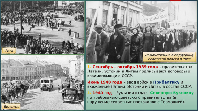 Рига Демонстрация в поддержку советской власти в Риге 1. Сентябрь – октябрь 1939 года – правительства Латвии, Эстонии и Литвы подписывают договоры о взаимопомощи с СССР. Июнь 1940 года – ввод войск в Прибалтику и вхождение Латвии, Эстонии и Литвы в состав СССР. 2. 1940 год – Румыния отдает Северную Буковину по требованию советского правительства (в нарушение секретных протоколов с Германией). Вильнюс 