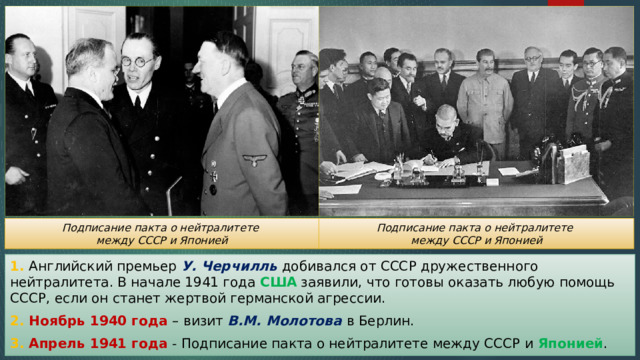 Подписание пакта о нейтралитете Подписание пакта о нейтралитете между СССР и Японией между СССР и Японией 1. Английский премьер У. Черчилль добивался от СССР дружественного нейтралитета. В начале 1941 года США заявили, что готовы оказать любую помощь СССР, если он станет жертвой германской агрессии. 2. Ноябрь 1940 года – визит В.М. Молотова в Берлин. 3. Апрель 1941 года - Подписание пакта о нейтралитете между СССР и Японией . 