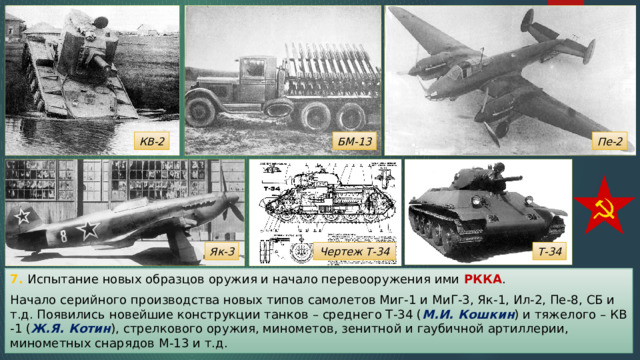 КВ-2 БМ-13 Пе-2 Як-3 Чертеж Т-34 Т-34 7. Испытание новых образцов оружия и начало перевооружения ими РККА . Начало серийного производства новых типов самолетов Миг-1 и МиГ-3, Як-1, Ил-2, Пе-8, СБ и т.д. Появились новейшие конструкции танков – среднего Т-34 ( М.И. Кошкин ) и тяжелого – КВ -1 ( Ж.Я. Котин ), стрелкового оружия, минометов, зенитной и гаубичной артиллерии, минометных снарядов М-13 и т.д. 