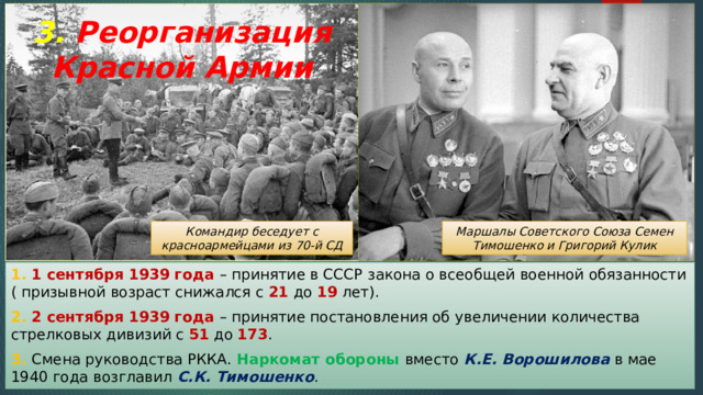 3. Реорганизация Красной Армии Командир беседует с красноармейцами из 70-й СД Маршалы Советского Союза Семен Тимошенко и Григорий Кулик 1. 1 сентября 1939 года – принятие в СССР закона о всеобщей военной обязанности ( призывной возраст снижался с 21 до 19 лет). 2. 2 сентября 1939 года – принятие постановления об увеличении количества стрелковых дивизий с 51 до 173 . 3. Смена руководства РККА. Наркомат обороны вместо К.Е. Ворошилова в мае 1940 года возглавил С.К. Тимошенко . 