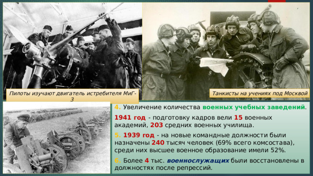 Танкисты на учениях под Москвой Пилоты изучают двигатель истребителя МиГ-3 4. Увеличение количества военных  учебных заведений . 1941 год -  подготовку кадров вели 15 военных академий, 203 средних военных училища. 5. 1939 год - на новые командные должности были назначены 240 тысяч человек (69% всего комсостава), среди них высшее военное образование имели 52%. 6. Более 4 тыс. военнослужащих были восстановлены в должностях после репрессий. 