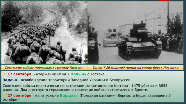 Танки Т-26 Красной Армии на улице Брест-Литовска Советские войска пересекают границу Польши. 3. 17 сентября - вторжение РККА в Польшу с востока. Задача – освобождение территорий Западной Украины и Белоруссии. Советские войска практически не встречали сопротивления (потери - 1475 убитых и 3858 раненых. Два дня спустя германские и советские войска встретились в Бресте. 4. 27 сентября – капитуляция Варшавы (Польская кампания Вермахта будет завершена 5 октября) 