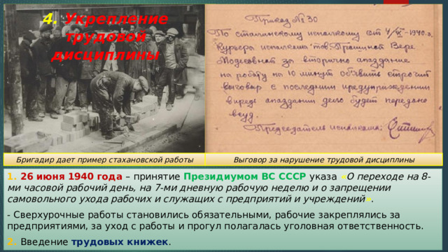 4. Укрепление трудовой дисциплины Бригадир дает пример стахановской работы Выговор за нарушение трудовой дисциплины 1. 26 июня 1940 года – принятие Президиумом ВС СССР указа « О переходе на 8-ми часовой рабочий день, на 7-ми дневную рабочую неделю и о запрещении самовольного ухода рабочих и служащих с предприятий и учреждений » . - Сверхурочные работы становились обязательными, рабочие закреплялись за предприятиями, за уход с работы и прогул полагалась уголовная ответственность. 2. Введение трудовых книжек . 