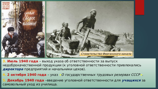 Строительство Ферганского канала 3. Июль 1940 года – выход указа об ответственности за выпуск недоброкачественной продукции (к уголовной ответственности привлекались директора предприятий и начальники цехов). 4. 2 октября 1940 года – указ « О государственных трудовых резервах СССР » . 5. Декабрь 1940 года –введение уголовной ответственности для учащихся за самовольный уход из училища. 