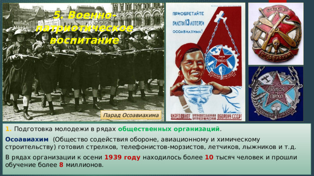5. Военно-патриотическое воспитание Парад Осоавиахима 1. Подготовка молодежи в рядах общественных организаций . Осоавиахим (Общество содействия обороне, авиационному и химическому строительству) готовил стрелков, телефонистов-морзистов, летчиков, лыжников и т.д. В рядах организации к осени 1939 году находилось более 10 тысяч человек и прошли обучение более 8 миллионов. 