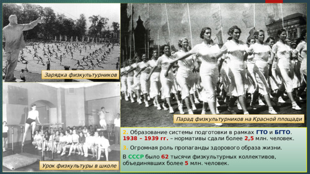 Зарядка физкультурников Парад физкультурников на Красной площади 2. Образование системы подготовки в рамках ГТО и БГТО . 1938 – 1939 гг. – нормативы сдали более 2,5 млн. человек. 3. Огромная роль пропаганды здорового образа жизни. В СССР было 62 тысячи физкультурных коллективов, объединявших более 5 млн. человек. Урок физкультуры в школе 