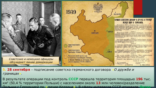 Советские и немецкие офицеры обсуждают линию демаркации 5. 28 сентября – подписание советско-германского договора « О дружбе и границах » . В результате операции под контроль СССР перешла территория площадью 196 тыс. км² (50,4 % территории Польши) с населением около 13 млн человек(разделение Польши с Германией по « линии Керзона » ). В сферу интересов СССР отходила Литва . 