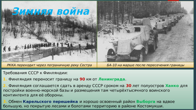 Зимняя война БА-10 на марше после пересечения границы РККА переходит через пограничную реку Сестра Требования СССР к Финляндии: 1. Финляндия переносит границу на 90 км от Ленинграда . 2. Финляндия соглашается сдать в аренду СССР сроком на 30 лет полуостров Ханко для постройки военно-морской базы и размещения там четырёхтысячного воинского контингента для её обороны. 3. Обмен Карельского перешейка  и хорошо освоенный район Выборга на вдвое большую, но покрытую лесами и болотами территорию в районе Костомукши. 