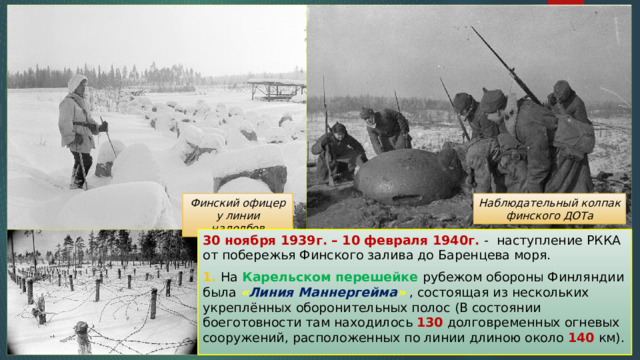 Финский офицер у линии надолбов Наблюдательный колпак финского ДОТа 30 ноября 1939г. – 10 февраля 1940г. - наступление РККА от побережья Финского залива до Баренцева моря. 1. На Карельском перешейке рубежом обороны Финляндии была « Линия Маннергейма » , состоящая из нескольких укреплённых оборонительных полос (В состоянии боеготовности там находилось 130 долговременных огневых сооружений, расположенных по линии длиною около 140 км). 