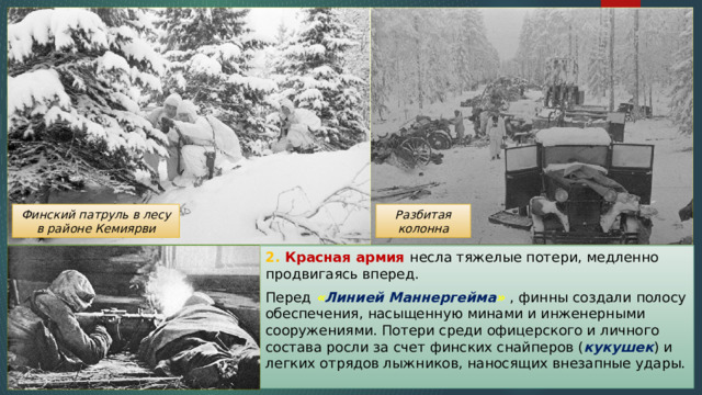 Разбитая колонна Финский патруль в лесу в районе Кемиярви 2. Красная армия несла тяжелые потери, медленно продвигаясь вперед. Перед « Линией Маннергейма »  , финны создали полосу обеспечения, насыщенную минами и инженерными сооружениями. Потери среди офицерского и личного состава росли за счет финских снайперов ( кукушек ) и легких отрядов лыжников, наносящих внезапные удары. 