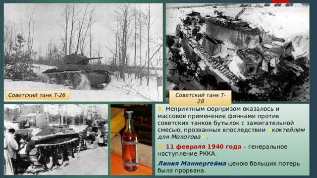 Советский танк Т-28 Советский танк Т-26 3. Неприятным сюрпризом оказалось и массовое применение финнами против советских танков бутылок с зажигательной смесью, прозванных впоследствии « коктейлем для Молотова » . 4. 11 февраля 1940 года – генеральное наступление РККА. Линия Маннергейма ценою больших потерь была прорвана. 