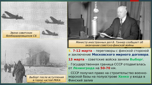 Звено советских бомбардировщиков СБ Министр иностранных дел В. Таннер сообщает об окончании советско-финской войны 5. 7-12 марта – переговоры с финской стороной и заключение Московского мирного договора . 13 марта – советские войска заняли Выборг . - Государственная граница СССР отодвигалась от Ленинграда на 50-70 км. - СССР получил право на строительство военно-морской базы на полуострове Ханко у входа в Финский залив . Выборг после вступления в город частей РККА 