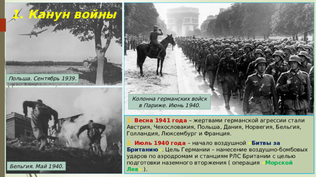 1. Канун войны Польша. Сентябрь 1939. Колонна германских войск в Париже. Июнь 1940. 1. Весна 1941 года – жертвами германской агрессии стали Австрия, Чехословакия, Польша, Дания, Норвегия, Бельгия, Голландия, Люксембург и Франция. 2. Июль 1940 года – начало воздушной « Битвы за Британию » . Цель Германии – нанесение воздушно-бомбовых ударов по аэродромам и станциям РЛС Британии с целью подготовки наземного вторжения ( операция « Морской Лев » ). Бельгия. Май 1940. 