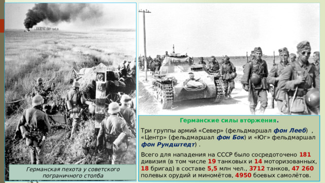Германские силы вторжения . Три группы армий «Север» (фельдмаршал фон Лееб ) , «Центр» (фельдмаршал фон Бок ) и «Юг» фельдмаршал фон Рундштедт ) . Всего для нападения на СССР было сосредоточено 181 дивизия (в том числе 19 танковых и 14 моторизованных, 18 бригад) в составе 5,5 млн чел., 3712 танков, 47 260 полевых орудий и миномётов, 4950 боевых самолётов. Германская пехота у советского пограничного столба 